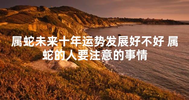 属蛇未来十年运势发展好不好 属蛇的人要注意的事情
